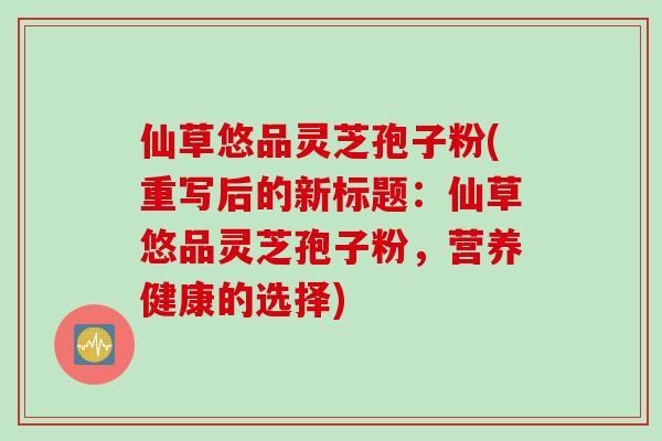 仙草悠品灵芝孢子粉(重写后的新标题：仙草悠品灵芝孢子粉，营养健康的选择)