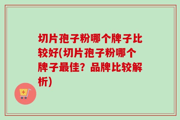 切片孢子粉哪个牌子比较好(切片孢子粉哪个牌子最佳？品牌比较解析)