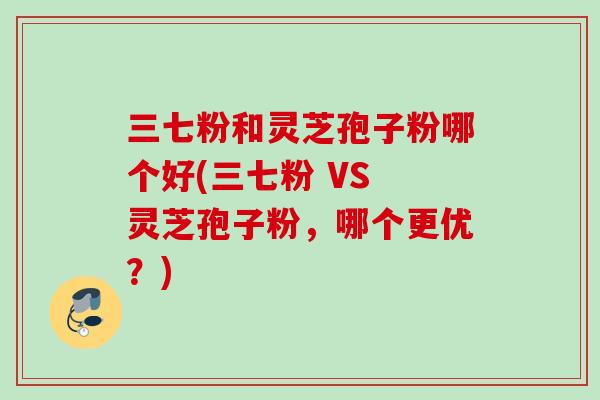三七粉和灵芝孢子粉哪个好(三七粉 VS 灵芝孢子粉，哪个更优？)