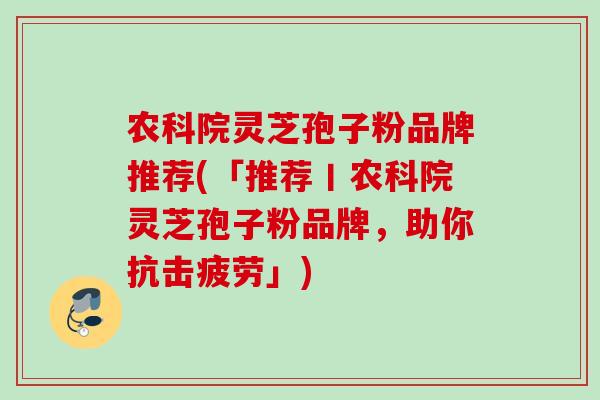 农科院灵芝孢子粉品牌推荐(「推荐丨农科院灵芝孢子粉品牌，助你抗击疲劳」)