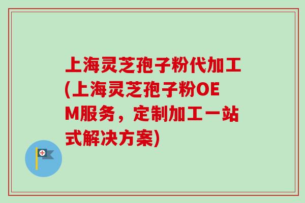 上海灵芝孢子粉代加工(上海灵芝孢子粉OEM服务，定制加工一站式解决方案)