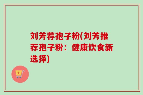 刘芳荐孢子粉(刘芳推荐孢子粉：健康饮食新选择)