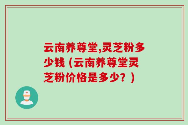 云南养尊堂,灵芝粉多少钱 (云南养尊堂灵芝粉价格是多少？)