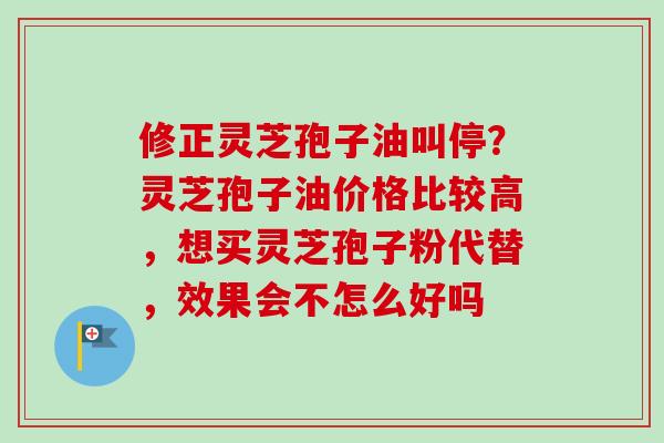 修正灵芝孢子油叫停？灵芝孢子油价格比较高，想买灵芝孢子粉代替，效果会不怎么好吗