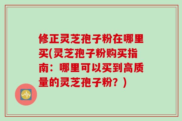 修正灵芝孢子粉在哪里买(灵芝孢子粉购买指南：哪里可以买到高质量的灵芝孢子粉？)