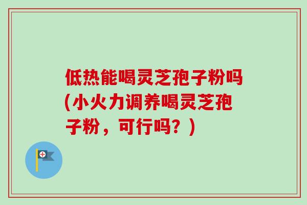 低热能喝灵芝孢子粉吗(小火力调养喝灵芝孢子粉，可行吗？)