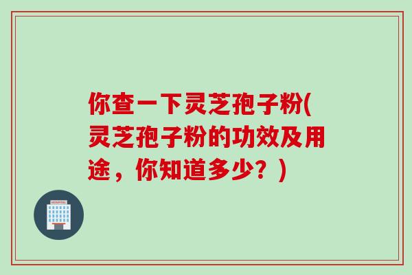 你查一下灵芝孢子粉(灵芝孢子粉的功效及用途，你知道多少？)