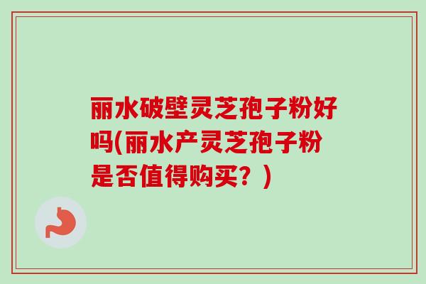 丽水破壁灵芝孢子粉好吗(丽水产灵芝孢子粉是否值得购买？)