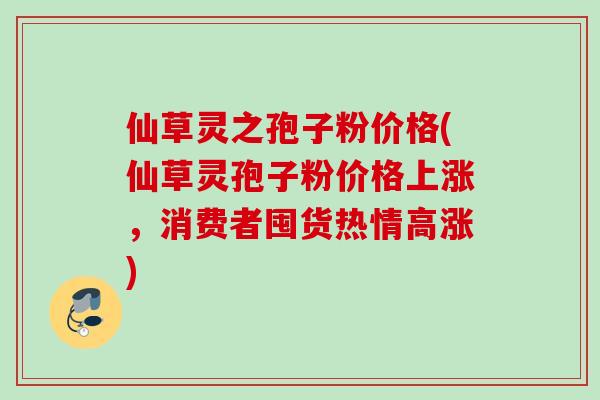 仙草灵之孢子粉价格(仙草灵孢子粉价格上涨,消费者囤货热情高涨) 仙草灵之孢子粉价格(仙草灵孢子粉价格上涨,消费者囤货热情高涨)
