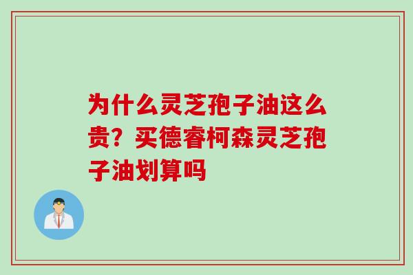 为什么灵芝孢子油这么贵？买德睿柯森灵芝孢子油划算吗