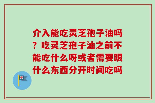 介入能吃灵芝孢子油吗？吃灵芝孢子油之前不能吃什么呀或者需要跟什么东西分开时间吃吗