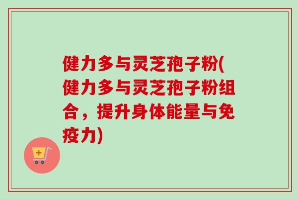 健力多与灵芝孢子粉(健力多与灵芝孢子粉组合，提升身体能量与免疫力)