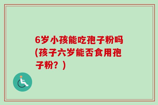 6岁小孩能吃孢子粉吗(孩子六岁能否食用孢子粉？)
