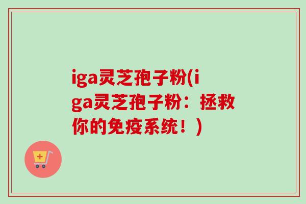 iga灵芝孢子粉(iga灵芝孢子粉:拯救你的免疫系统!) iga灵芝孢子粉(iga灵芝孢子粉:拯救你的免疫系统!)
