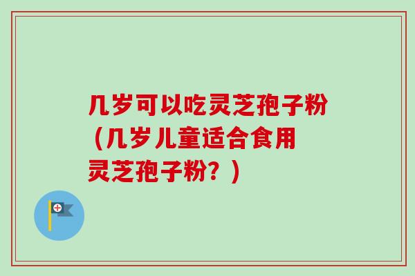 几岁可以吃灵芝孢子粉 (几岁儿童适合食用灵芝孢子粉？)