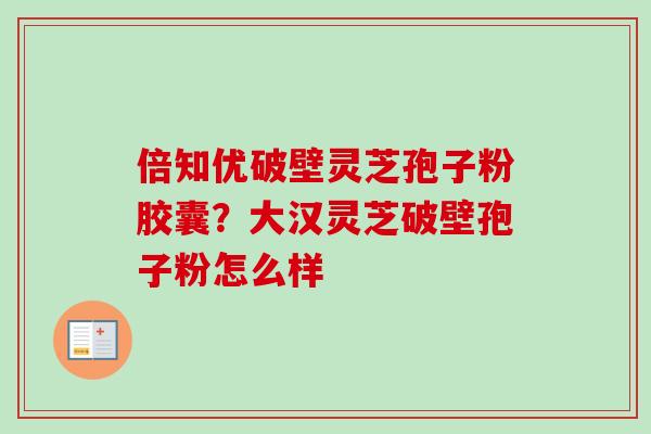 倍知优破壁灵芝孢子粉胶囊？大汉灵芝破壁孢子粉怎么样