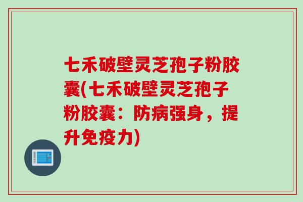 七禾破壁灵芝孢子粉胶囊(七禾破壁灵芝孢子粉胶囊：防病强身，提升免疫力)
