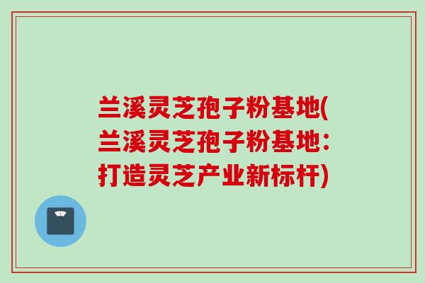 兰溪灵芝孢子粉基地(兰溪灵芝孢子粉基地：打造灵芝产业新标杆)