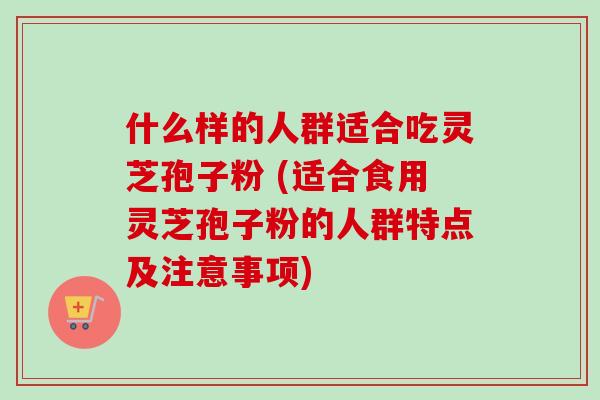 什么样的人群适合吃灵芝孢子粉 (适合食用灵芝孢子粉的人群特点及注意事项)