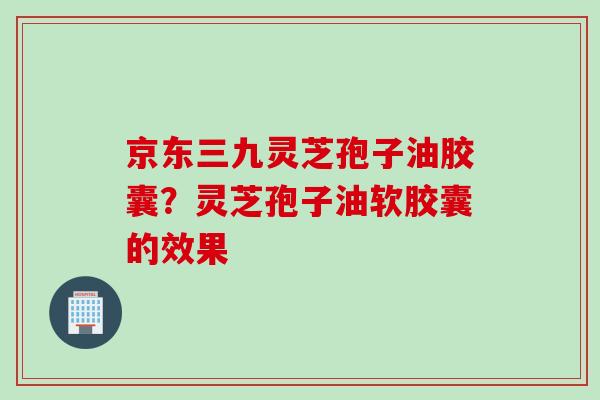 京东三九灵芝孢子油胶囊？灵芝孢子油软胶囊的效果