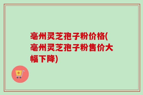亳州灵芝孢子粉价格(亳州灵芝孢子粉售价大幅下降)