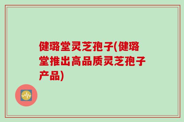 健璐堂灵芝孢子(健璐堂推出高品质灵芝孢子产品)