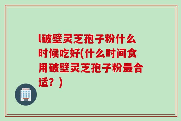 l破壁灵芝孢子粉什么时候吃好(什么时间食用破壁灵芝孢子粉最合适？)