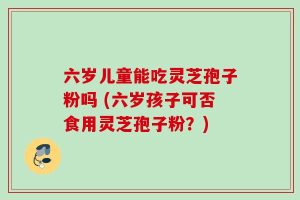 六岁儿童能吃灵芝孢子粉吗 (六岁孩子可否食用灵芝孢子粉？)