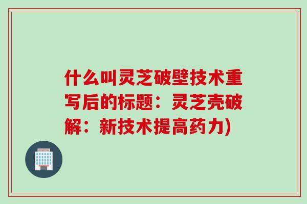 什么叫灵芝破壁技术重写后的标题：灵芝壳破解：新技术提高药力)