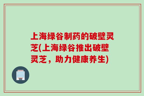 上海绿谷制药的破壁灵芝(上海绿谷推出破壁灵芝，助力健康养生)