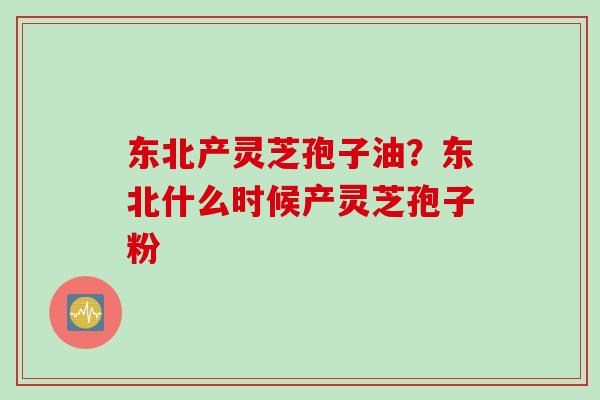 东北产灵芝孢子油？东北什么时候产灵芝孢子粉