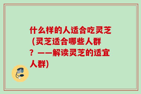 什么样的人适合吃灵芝 (灵芝适合哪些人群？——解读灵芝的适宜人群)