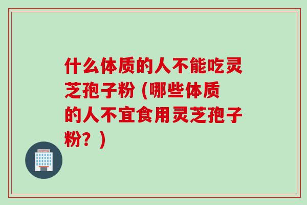 什么体质的人不能吃灵芝孢子粉 (哪些体质的人不宜食用灵芝孢子粉？)