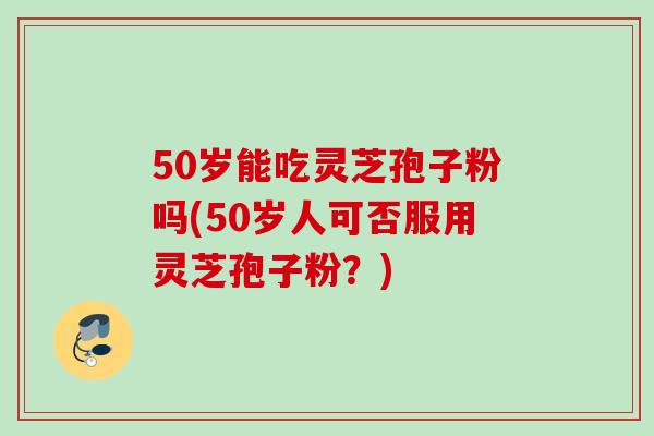 50岁能吃灵芝孢子粉吗(50岁人可否服用灵芝孢子粉？)