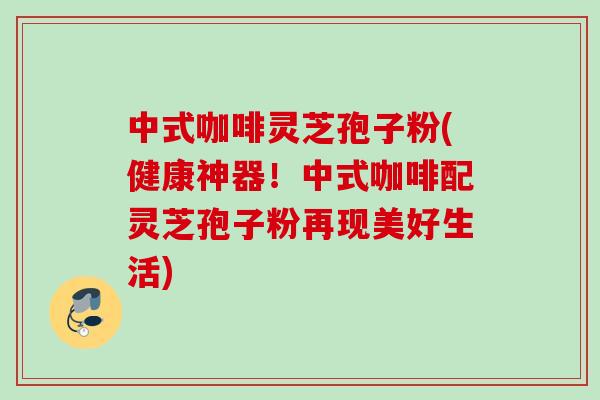 中式咖啡灵芝孢子粉(健康神器！中式咖啡配灵芝孢子粉再现美好生活)