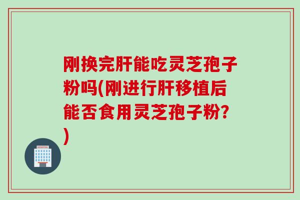 刚换完肝能吃灵芝孢子粉吗(刚进行肝移植后能否食用灵芝孢子粉？)