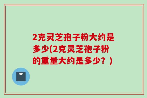 2克灵芝孢子粉大约是多少(2克灵芝孢子粉的重量大约是多少？)