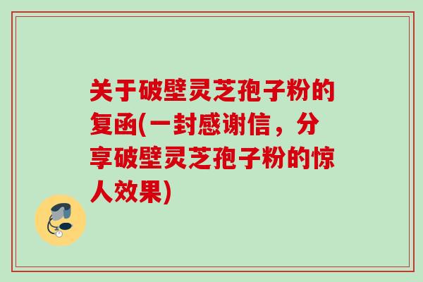 关于破壁灵芝孢子粉的复函(一封感谢信，分享破壁灵芝孢子粉的惊人效果)