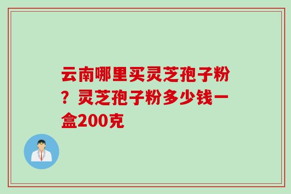 云南哪里买灵芝孢子粉?灵芝孢子粉多少钱一盒200克 云南哪里买灵芝孢子粉?灵芝孢子粉多少钱一盒200克