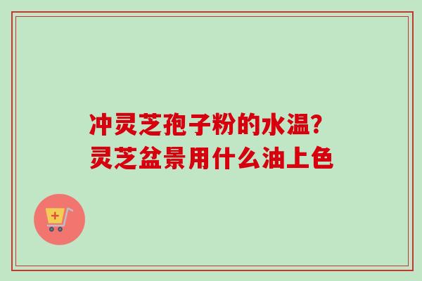 冲灵芝孢子粉的水温？灵芝盆景用什么油上色