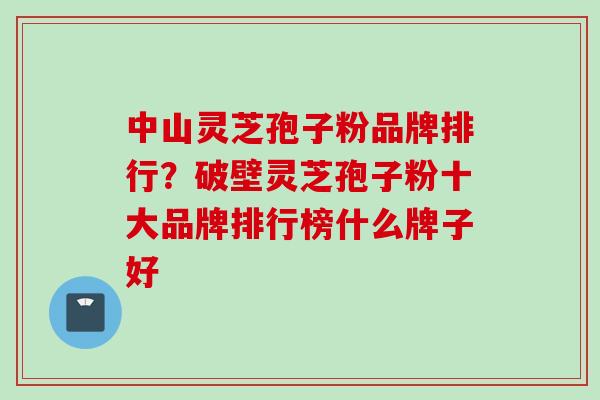 中山灵芝孢子粉品牌排行？破壁灵芝孢子粉十大品牌排行榜什么牌子好
