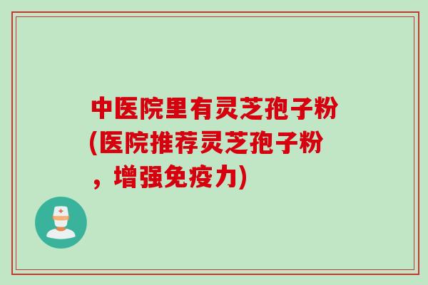 中医院里有灵芝孢子粉(医院推荐灵芝孢子粉，增强免疫力)