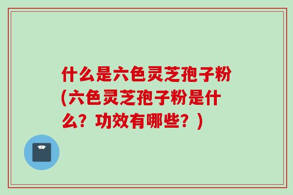 什么是六色灵芝孢子粉(六色灵芝孢子粉是什么？功效有哪些？)