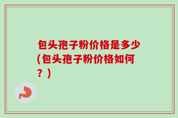 包头孢子粉价格是多少(包头孢子粉价格如何？)