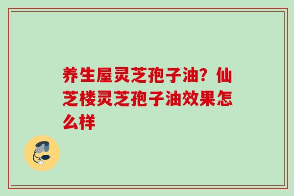 养生屋灵芝孢子油？仙芝楼灵芝孢子油效果怎么样