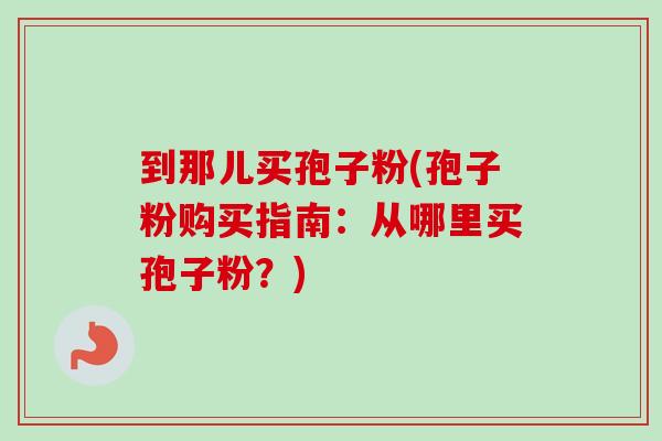 到那儿买孢子粉(孢子粉购买指南：从哪里买孢子粉？)