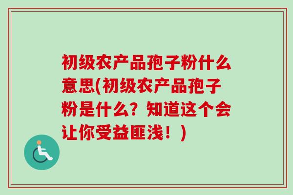 初级农产品孢子粉什么意思(初级农产品孢子粉是什么？知道这个会让你受益匪浅！)