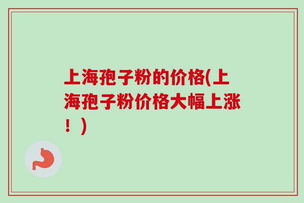 上海孢子粉的价格(上海孢子粉价格大幅上涨！)
