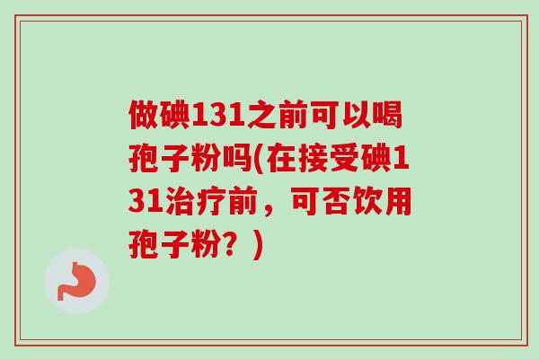 做碘131之前可以喝孢子粉吗(在接受碘131治疗前，可否饮用孢子粉？)