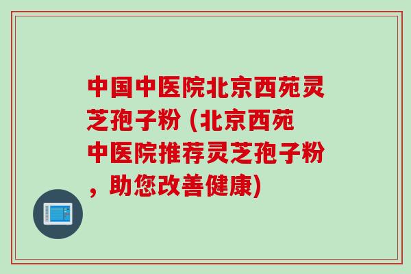 中国中医院北京西苑灵芝孢子粉 (北京西苑中医院推荐灵芝孢子粉，助您改善健康)